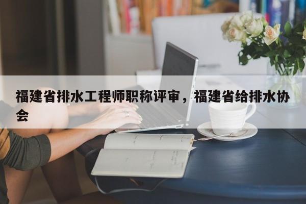 福建省排水工程師職稱評審，福建省給排水協(xié)會
