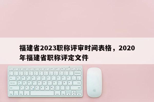 福建省2023職稱評審時間表格，2020年福建省職稱評定文件