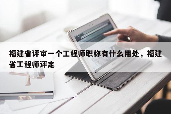 福建省評(píng)審一個(gè)工程師職稱有什么用處，福建省工程師評(píng)定