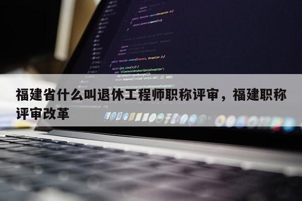 福建省什么叫退休工程師職稱評(píng)審，福建職稱評(píng)審改革