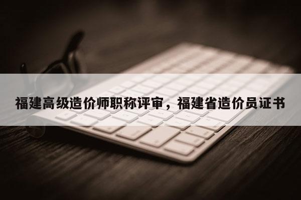 福建高級造價師職稱評審，福建省造價員證書