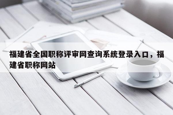 福建省全國職稱評審網(wǎng)查詢系統(tǒng)登錄入口，福建省職稱網(wǎng)站