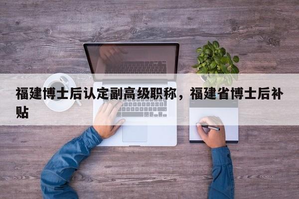 福建博士后認(rèn)定副高級(jí)職稱，福建省博士后補(bǔ)貼