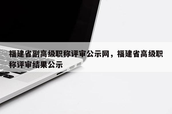 福建省副高級(jí)職稱評(píng)審公示網(wǎng)，福建省高級(jí)職稱評(píng)審結(jié)果公示