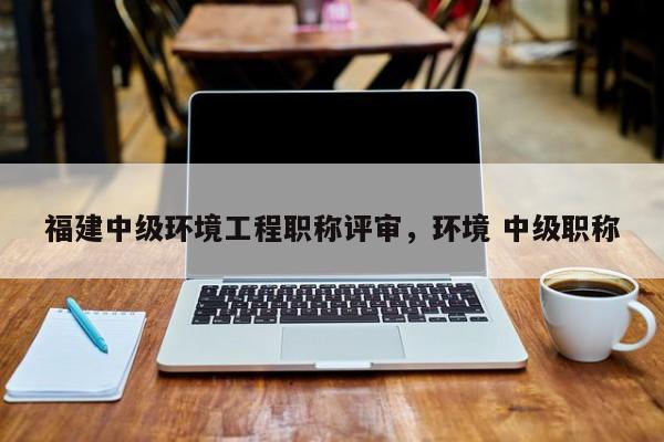 福建中級(jí)環(huán)境工程職稱評(píng)審，環(huán)境 中級(jí)職稱