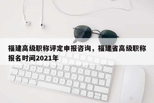 福建高級職稱評定申報咨詢，福建省高級職稱報名時間2021年