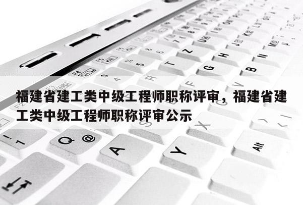 福建省建工類中級工程師職稱評審，福建省建工類中級工程師職稱評審公示