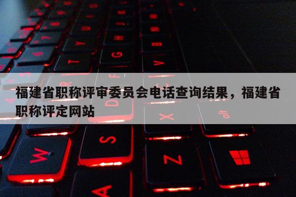 福建省職稱評審委員會(huì)電話查詢結(jié)果，福建省職稱評定網(wǎng)站