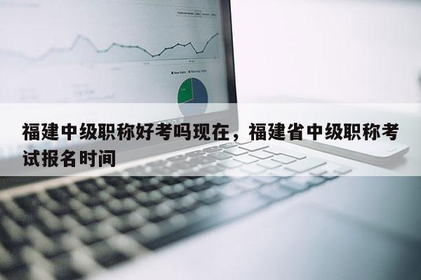 福建中級職稱好考嗎現(xiàn)在，福建省中級職稱考試報名時間