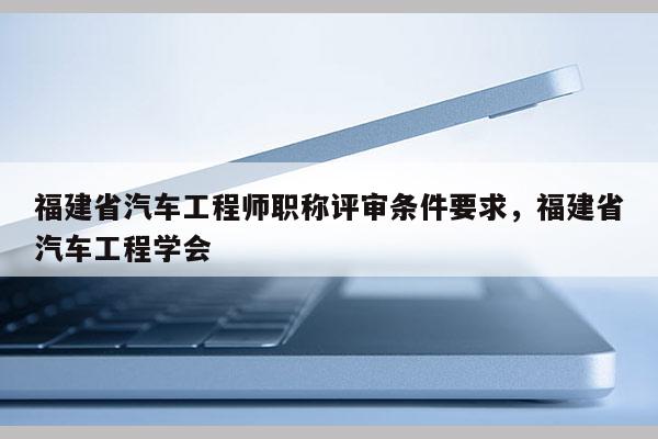 福建省汽車工程師職稱評審條件要求，福建省汽車工程學(xué)會