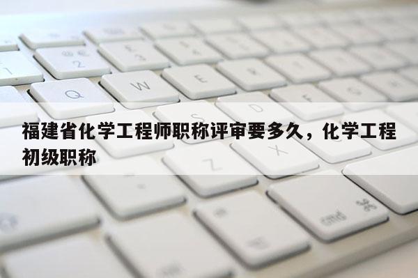 福建省化學(xué)工程師職稱評審要多久，化學(xué)工程初級職稱