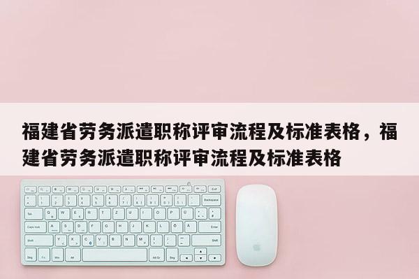 福建省勞務(wù)派遣職稱評審流程及標(biāo)準(zhǔn)表格，福建省勞務(wù)派遣職稱評審流程及標(biāo)準(zhǔn)表格