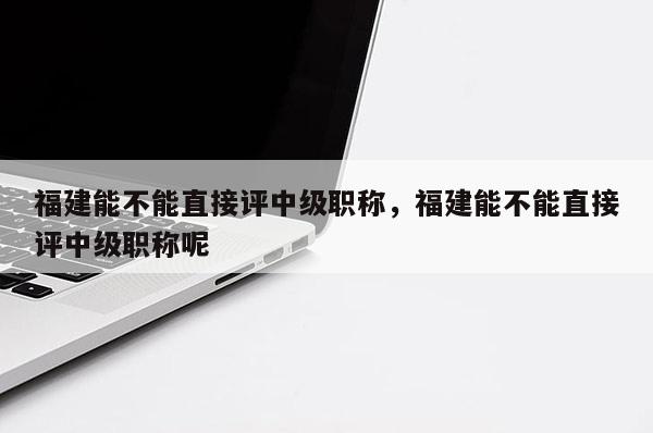 福建能不能直接評中級職稱，福建能不能直接評中級職稱呢