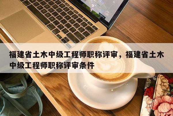 福建省土木中級工程師職稱評審，福建省土木中級工程師職稱評審條件