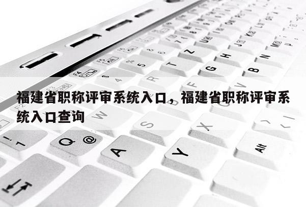 福建省職稱評(píng)審系統(tǒng)入口，福建省職稱評(píng)審系統(tǒng)入口查詢
