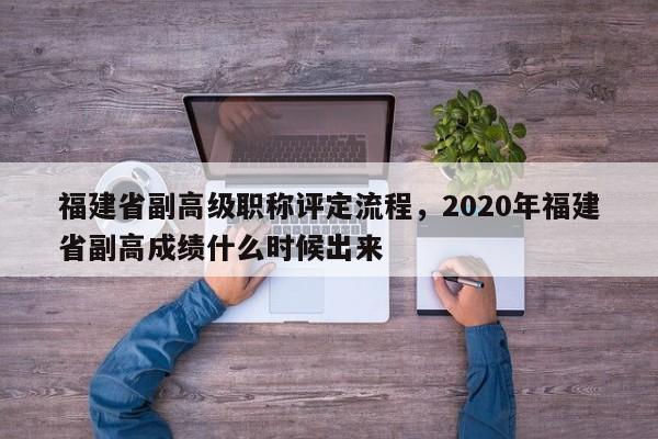 福建省副高級(jí)職稱評(píng)定流程，2020年福建省副高成績(jī)什么時(shí)候出來(lái)