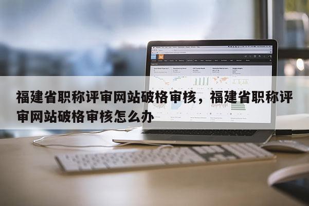 福建省職稱評審網(wǎng)站破格審核，福建省職稱評審網(wǎng)站破格審核怎么辦