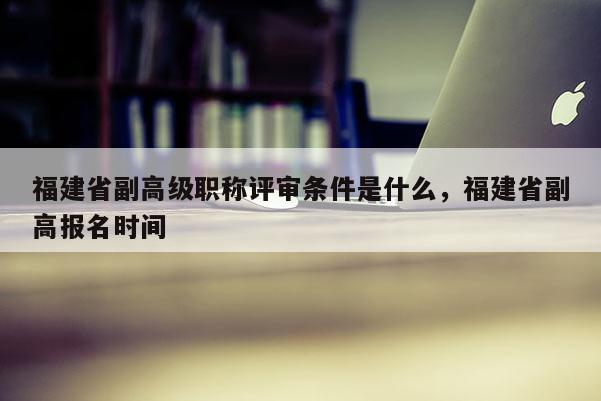 福建省副高級(jí)職稱評(píng)審條件是什么，福建省副高報(bào)名時(shí)間
