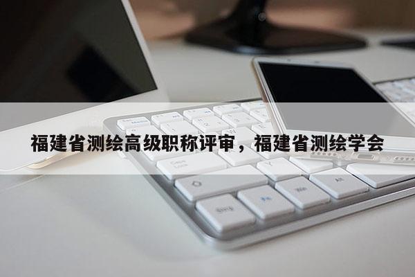 福建省測(cè)繪高級(jí)職稱評(píng)審，福建省測(cè)繪學(xué)會(huì)