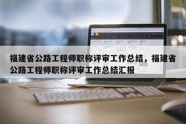 福建省公路工程師職稱評審工作總結(jié)，福建省公路工程師職稱評審工作總結(jié)匯報