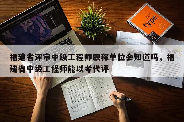 福建省評審中級工程師職稱單位會知道嗎，福建省中級工程師能以考代評