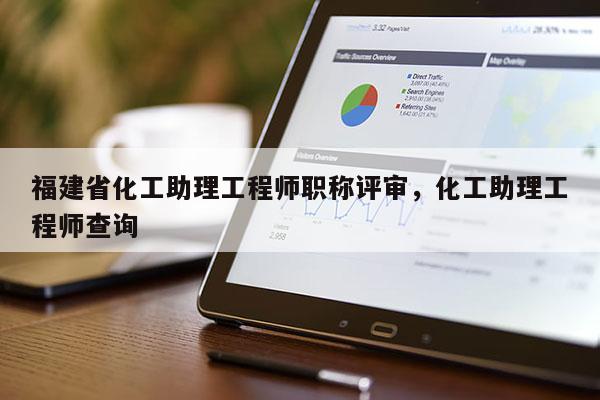 福建省化工助理工程師職稱(chēng)評(píng)審，化工助理工程師查詢