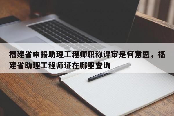 福建省申報助理工程師職稱評審是何意思，福建省助理工程師證在哪里查詢
