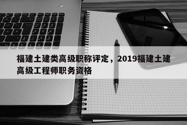 福建土建類高級職稱評定，2019福建土建高級工程師職務資格