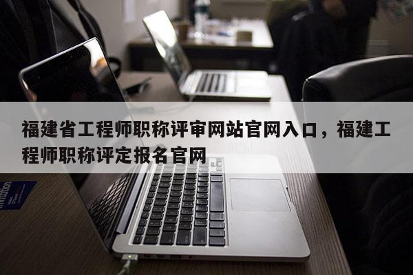 福建省工程師職稱評審網(wǎng)站官網(wǎng)入口，福建工程師職稱評定報名官網(wǎng)