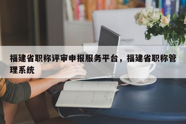 福建省職稱(chēng)評(píng)審申報(bào)服務(wù)平臺(tái)，福建省職稱(chēng)管理系統(tǒng)