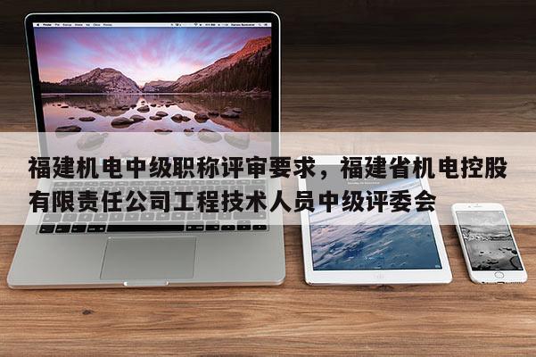 福建機(jī)電中級(jí)職稱評(píng)審要求，福建省機(jī)電控股有限責(zé)任公司工程技術(shù)人員中級(jí)評(píng)委會(huì)