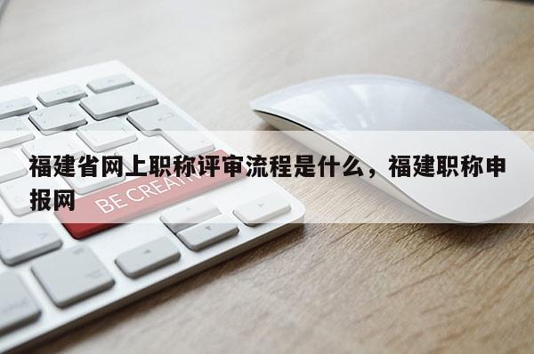 福建省網(wǎng)上職稱評(píng)審流程是什么，福建職稱申報(bào)網(wǎng)