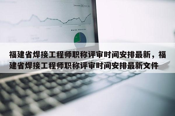 福建省焊接工程師職稱評審時間安排最新，福建省焊接工程師職稱評審時間安排最新文件