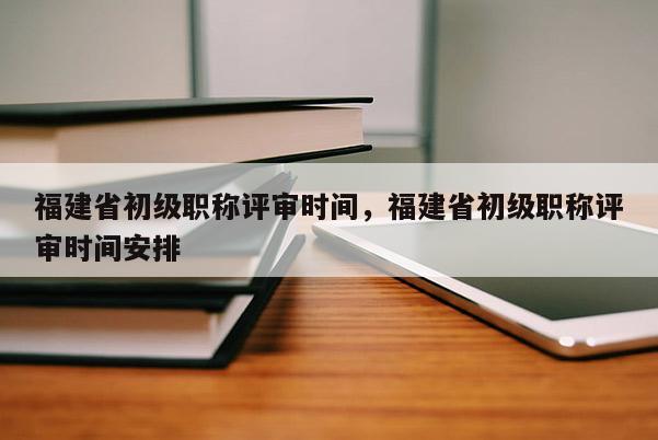 福建省初級(jí)職稱評(píng)審時(shí)間，福建省初級(jí)職稱評(píng)審時(shí)間安排