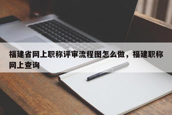 福建省網(wǎng)上職稱評(píng)審流程圖怎么做，福建職稱網(wǎng)上查詢