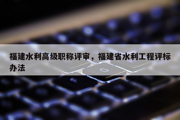 福建水利高級職稱評審，福建省水利工程評標辦法