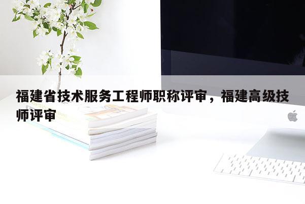 福建省技術(shù)服務(wù)工程師職稱評(píng)審，福建高級(jí)技師評(píng)審