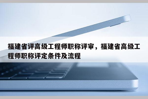 福建省評高級工程師職稱評審，福建省高級工程師職稱評定條件及流程