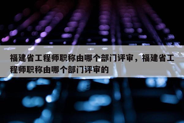 福建省工程師職稱由哪個部門評審，福建省工程師職稱由哪個部門評審的