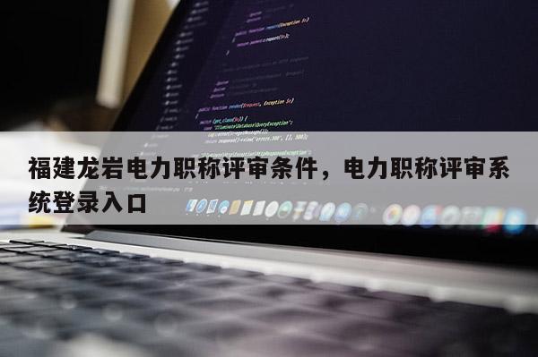 福建龍巖電力職稱評審條件，電力職稱評審系統(tǒng)登錄入口