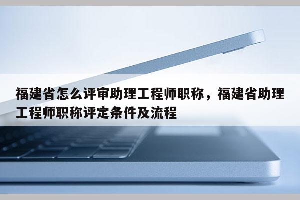 福建省怎么評審助理工程師職稱，福建省助理工程師職稱評定條件及流程