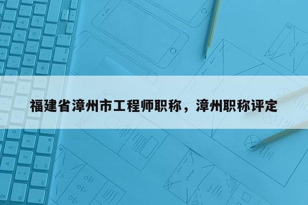 福建省漳州市工程師職稱，漳州職稱評定