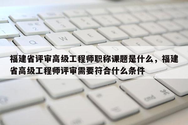 福建省評審高級工程師職稱課題是什么，福建省高級工程師評審需要符合什么條件
