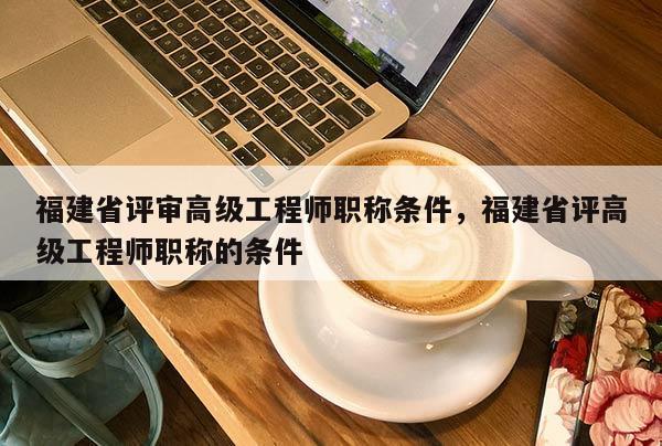 福建省評審高級工程師職稱條件，福建省評高級工程師職稱的條件