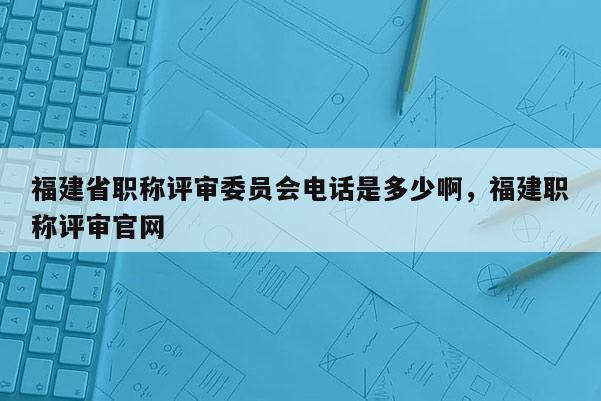 福建省職稱評審委員會電話是多少啊，福建職稱評審官網(wǎng)