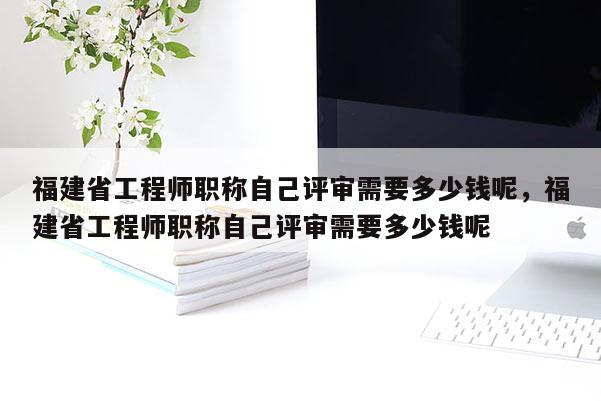 福建省工程師職稱自己評(píng)審需要多少錢呢，福建省工程師職稱自己評(píng)審需要多少錢呢