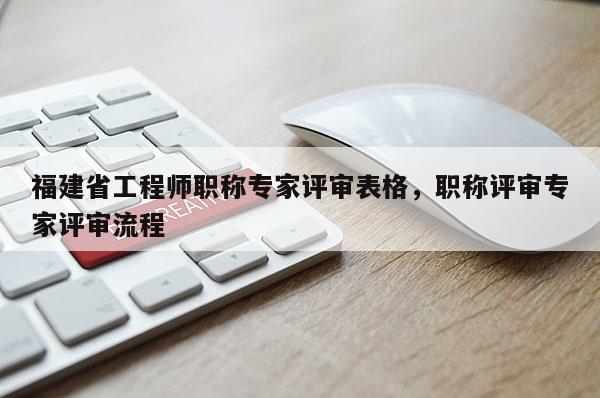 福建省工程師職稱專家評審表格，職稱評審專家評審流程