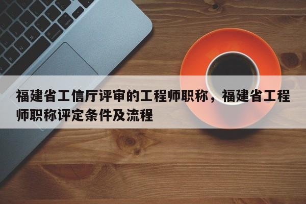 福建省工信廳評審的工程師職稱，福建省工程師職稱評定條件及流程
