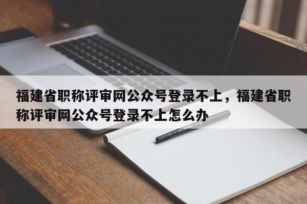 福建省職稱評審網(wǎng)公眾號登錄不上，福建省職稱評審網(wǎng)公眾號登錄不上怎么辦