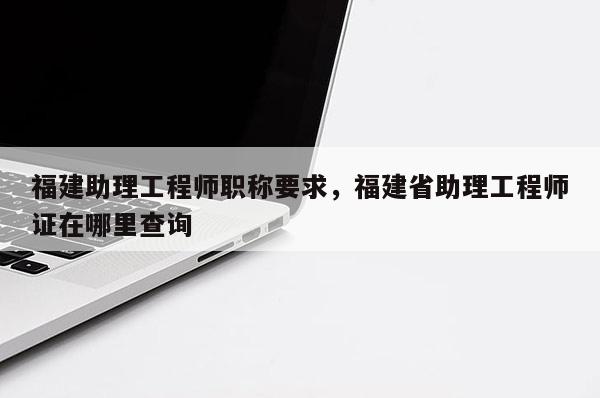 福建助理工程師職稱要求，福建省助理工程師證在哪里查詢